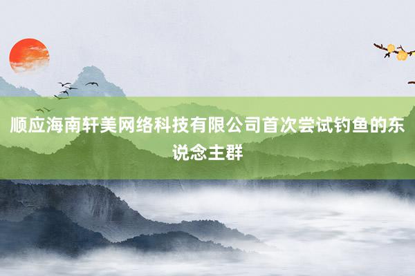 顺应海南轩美网络科技有限公司首次尝试钓鱼的东说念主群