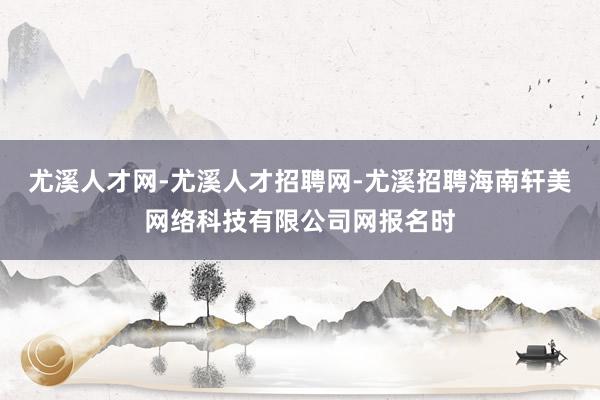 尤溪人才网-尤溪人才招聘网-尤溪招聘海南轩美网络科技有限公司网报名时