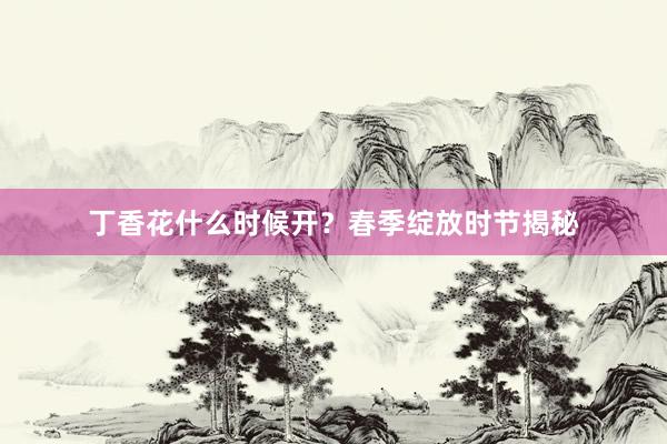 丁香花什么时候开?春季绽放时节揭秘